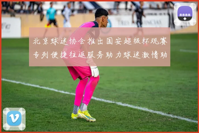 北京球迷协会推出国安超级杯观赛专列便捷往返服务助力球迷激情助阵