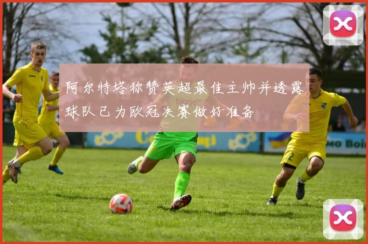 阿尔特塔称赞英超最佳主帅并透露球队已为欧冠决赛做好准备