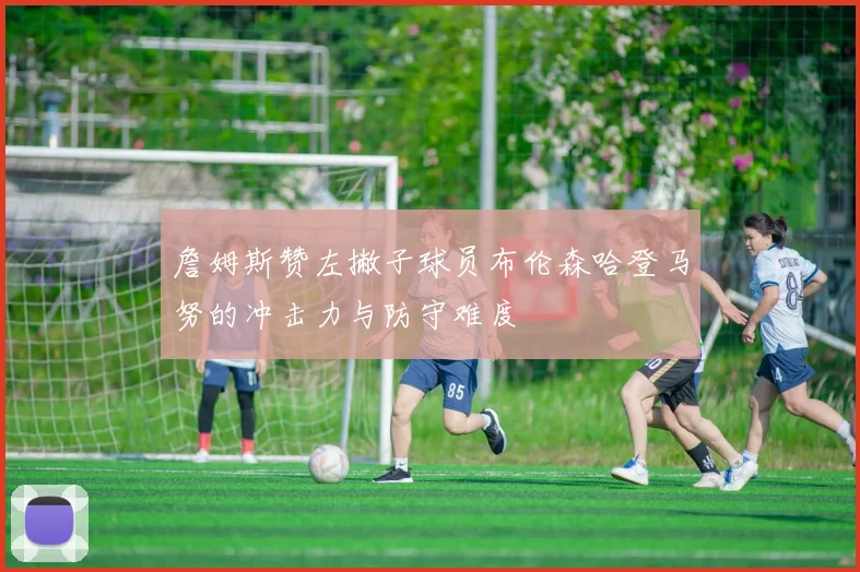 詹姆斯赞左撇子球员布伦森哈登马努的冲击力与防守难度