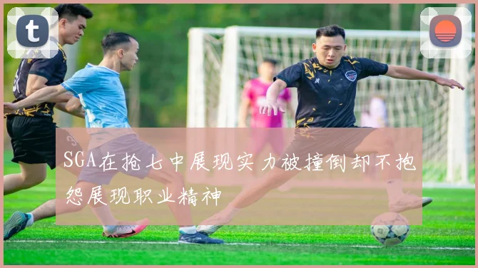 SGA在抢七中展现实力被撞倒却不抱怨展现职业精神