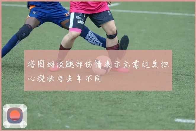 塔图姆谈腿部伤情表示无需过度担心现状与去年不同
