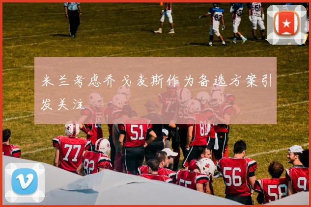 米兰考虑乔戈麦斯作为备选方案引发关注