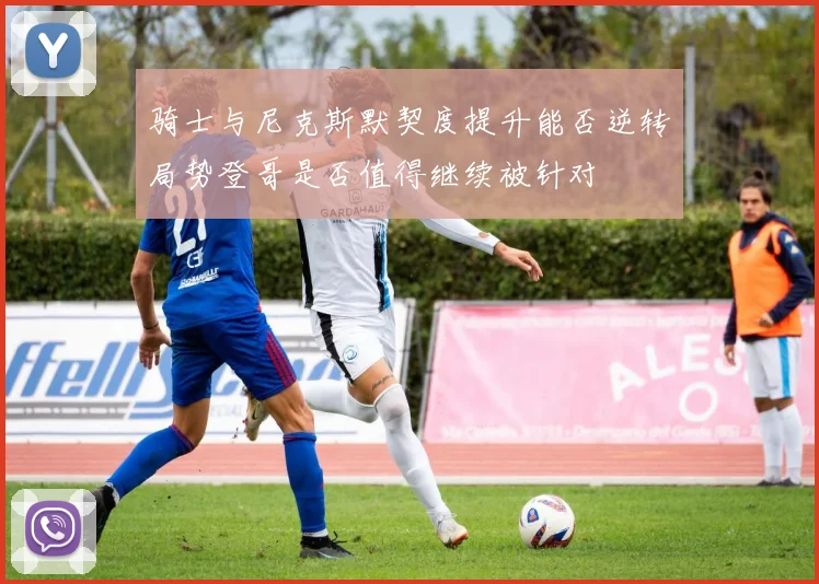 骑士与尼克斯默契度提升能否逆转局势登哥是否值得继续被针对