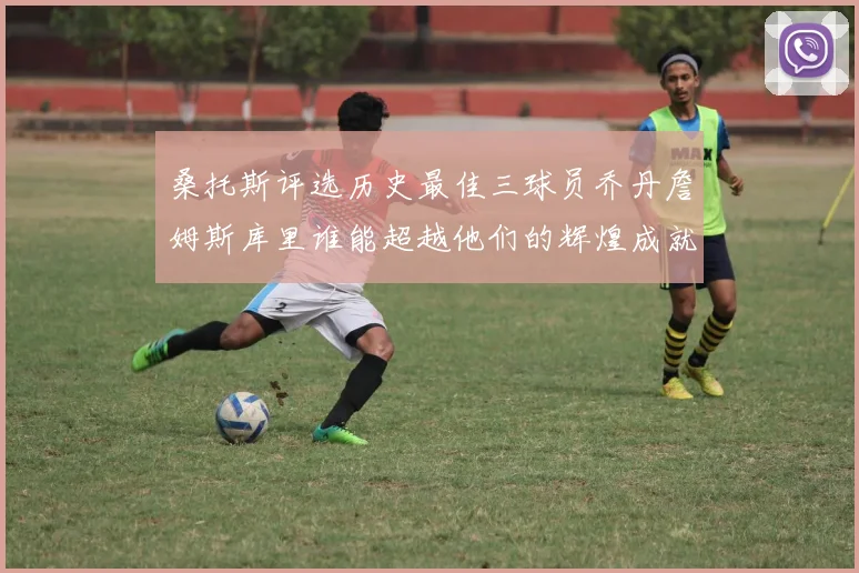 桑托斯评选历史最佳三球员乔丹詹姆斯库里谁能超越他们的辉煌成就