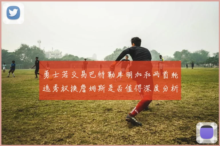 勇士若交易巴特勒库明加和两首轮选秀权换詹姆斯是否值得深度分析
