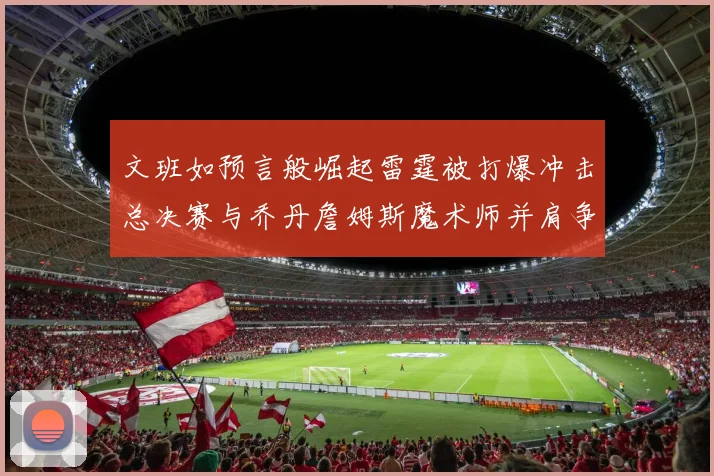 文班如预言般崛起雷霆被打爆冲击总决赛与乔丹詹姆斯魔术师并肩争首冠