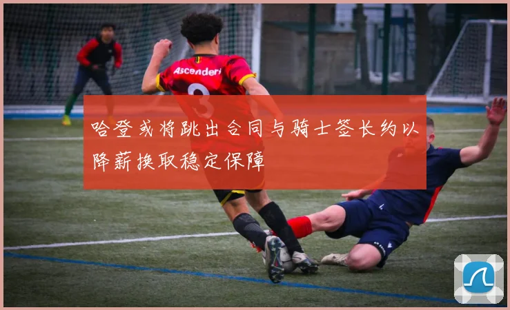 哈登或将跳出合同与骑士签长约以降薪换取稳定保障