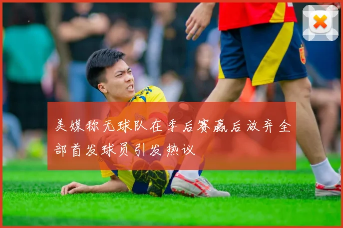 美媒称无球队在季后赛赢后放弃全部首发球员引发热议