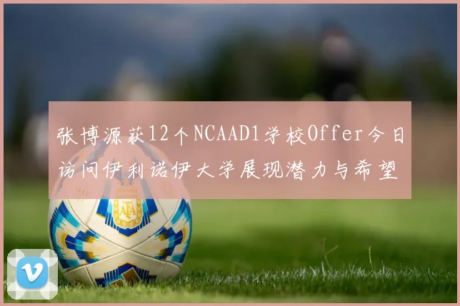 张博源获12个NCAAD1学校Offer今日访问伊利诺伊大学展现潜力与希望