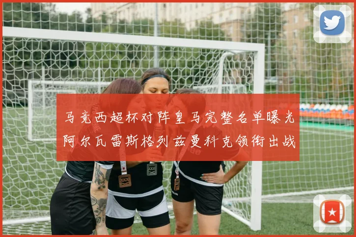 马竞西超杯对阵皇马完整名单曝光阿尔瓦雷斯格列兹曼科克领衔出战