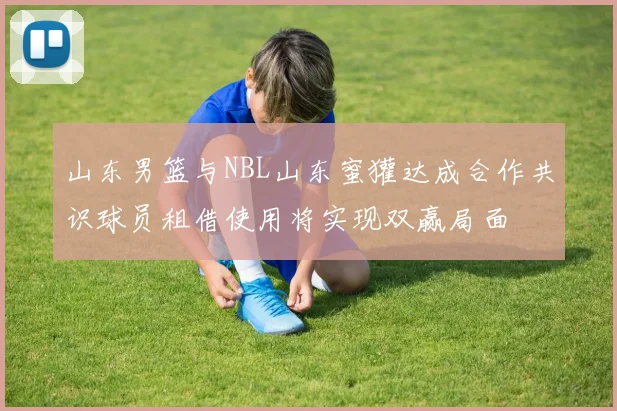 山东男篮与NBL山东蜜獾达成合作共识球员租借使用将实现双赢局面
