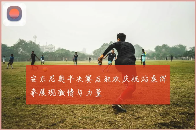 安东尼奥半决赛后狂欢庆祝站桌挥拳展现激情与力量