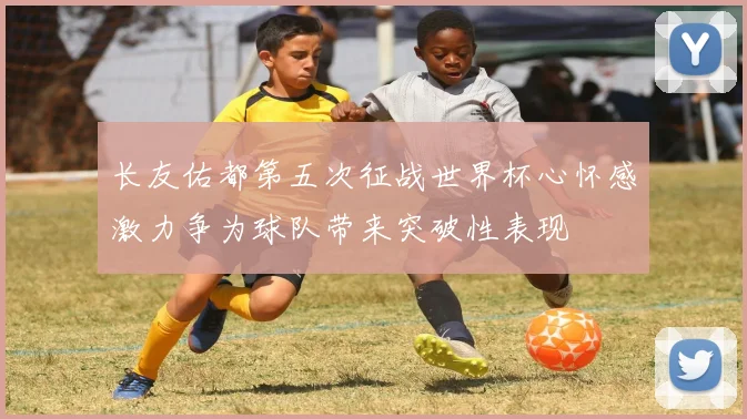 长友佑都第五次征战世界杯心怀感激力争为球队带来突破性表现