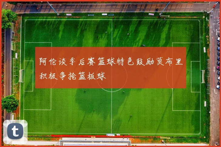阿伦谈季后赛篮球特色鼓励莫布里积极争抢篮板球