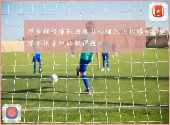 邓卓翔谈球队困境与心理压力称踢球不快乐难以取得胜利